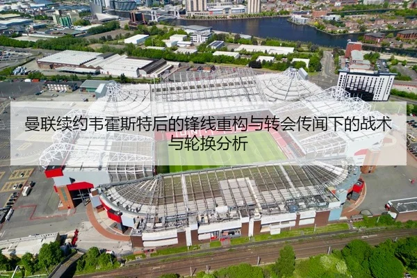 曼联续约韦霍斯特后的锋线重构与转会传闻下的战术与轮换分析