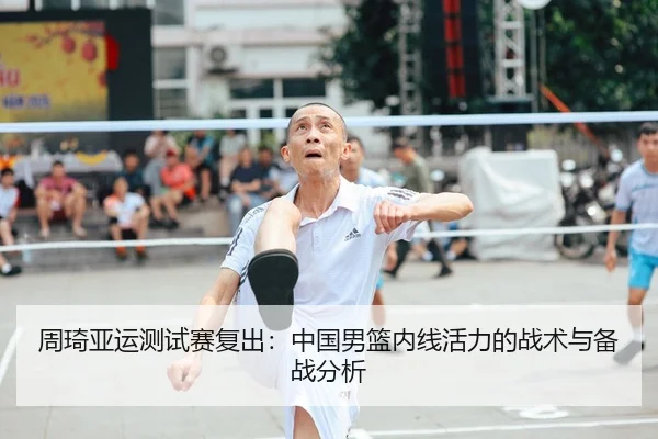 周琦亚运测试赛复出：中国男篮内线活力的战术与备战分析