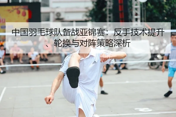 中国羽毛球队备战亚锦赛：反手技术提升、轮换与对阵策略深析